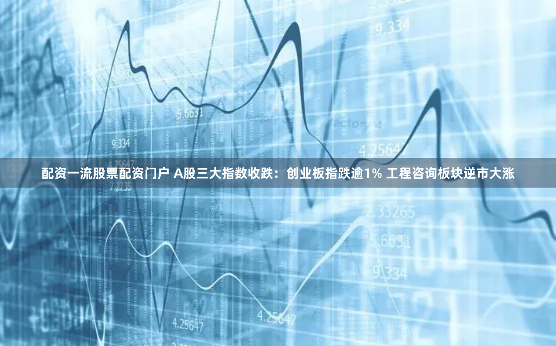 配资一流股票配资门户 A股三大指数收跌：创业板指跌逾1% 工程咨询板块逆市大涨